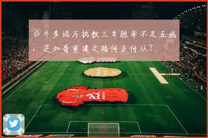 公牛多诺万执教三年胜率不足五成,芝加哥重建之路何去何从?