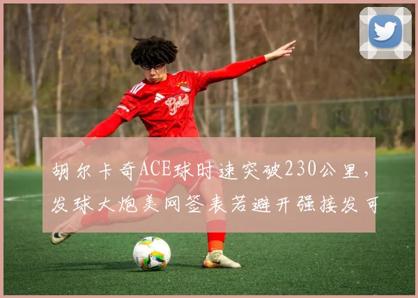 胡尔卡奇ACE球时速突破230公里，发球大炮美网签表若避开强接发可走远
