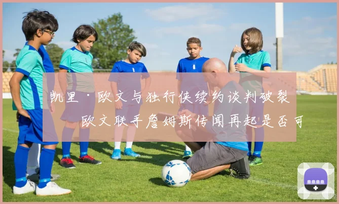 凯里·欧文与独行侠续约谈判破裂,欧文联手詹姆斯传闻再起是否可信?