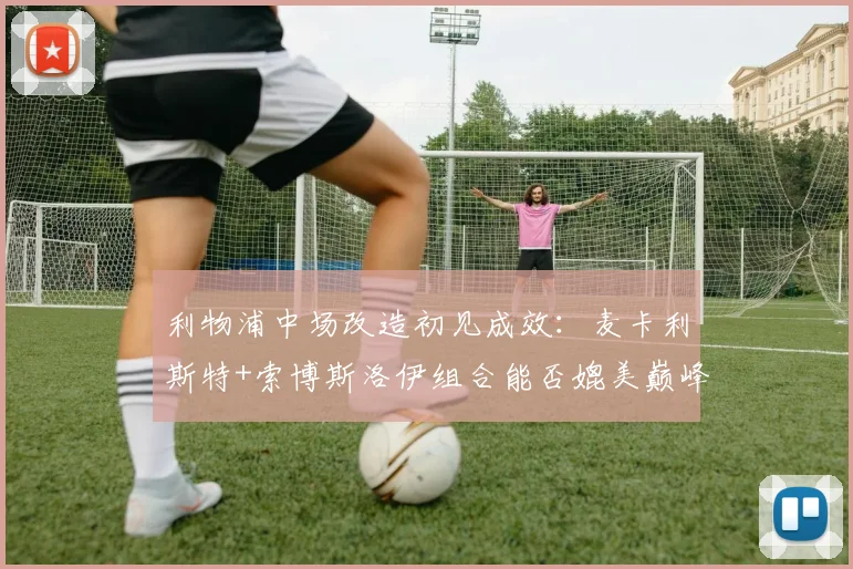 利物浦中场改造初见成效：麦卡利斯特+索博斯洛伊组合能否媲美巅峰
