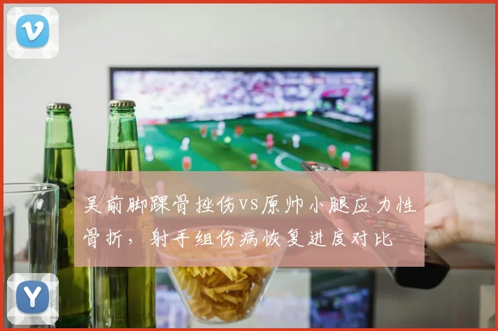吴前脚踝骨挫伤vs原帅小腿应力性骨折,射手组伤病恢复进度对比