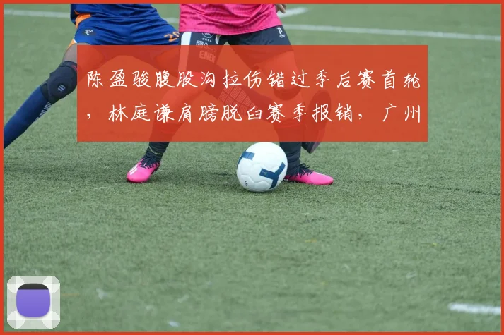 陈盈骏腹股沟拉伤错过季后赛首轮，林庭谦肩膀脱臼赛季报销，广州北控后场双核停摆