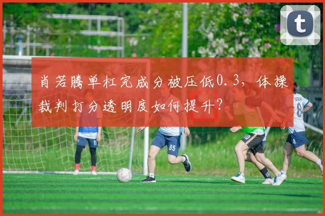 肖若腾单杠完成分被压低0.3,体操裁判打分透明度如何提升?