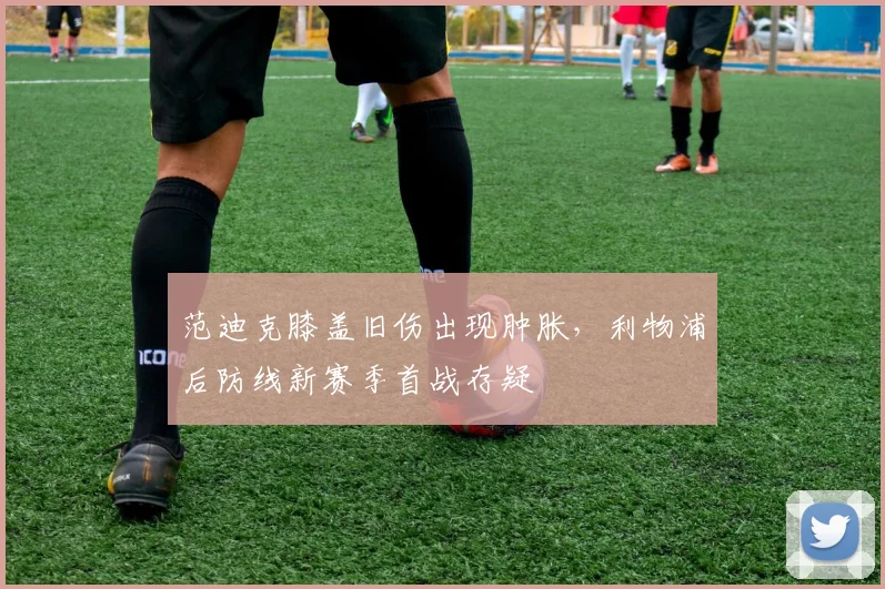 范迪克膝盖旧伤出现肿胀,利物浦后防线新赛季首战存疑