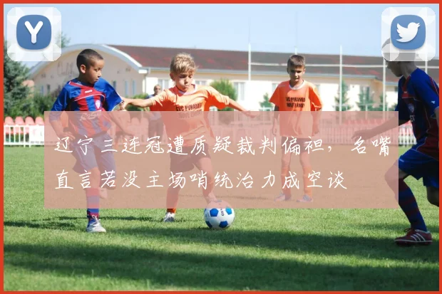 辽宁三连冠遭质疑裁判偏袒，名嘴直言若没主场哨统治力成空谈