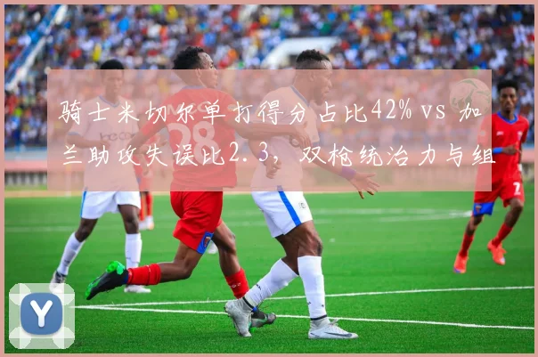 骑士米切尔单打得分占比42% vs 加兰助攻失误比2.3,双枪统治力与组织效率此消彼长